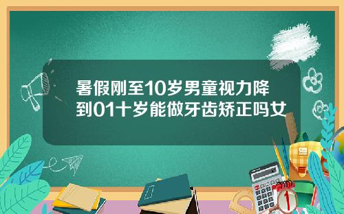 暑假刚至10岁男童视力降到01十岁能做牙齿矫正吗女