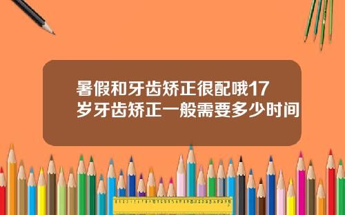 暑假和牙齿矫正很配哦17岁牙齿矫正一般需要多少时间