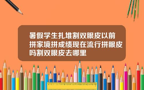暑假学生扎堆割双眼皮以前拼家境拼成绩现在流行拼眼皮吗割双眼皮去哪里