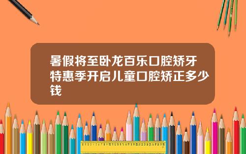 暑假将至卧龙百乐口腔矫牙特惠季开启儿童口腔矫正多少钱