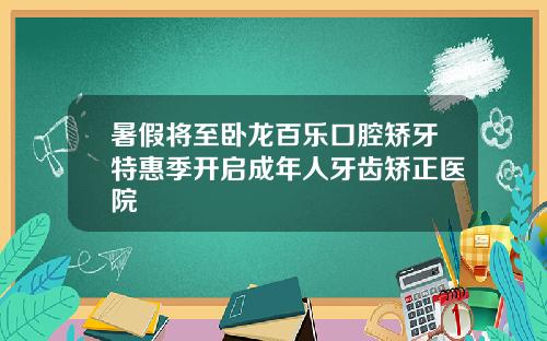 暑假将至卧龙百乐口腔矫牙特惠季开启成年人牙齿矫正医院