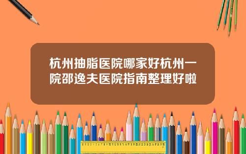 杭州抽脂医院哪家好杭州一院邵逸夫医院指南整理好啦
