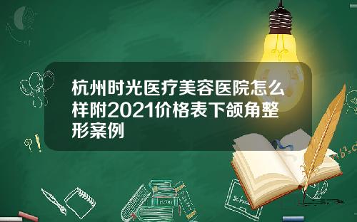 杭州时光医疗美容医院怎么样附2021价格表下颌角整形案例