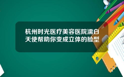 杭州时光医疗美容医院濡白天使帮助你变成立体的脸型