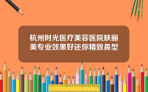 杭州时光医疗美容医院肤丽美专业效果好还你精致鼻型
