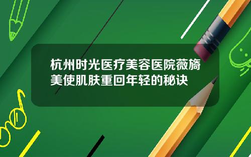 杭州时光医疗美容医院薇旖美使肌肤重回年轻的秘诀