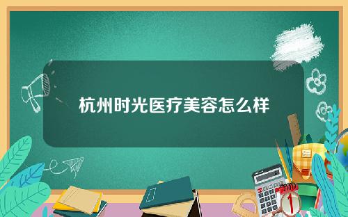 杭州时光医疗美容怎么样