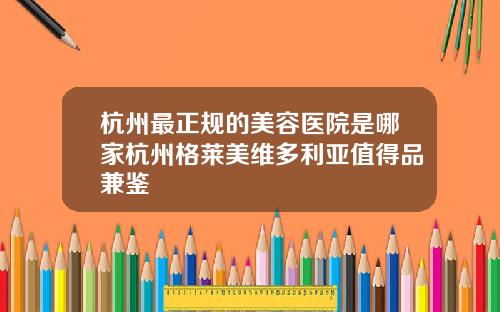 杭州最正规的美容医院是哪家杭州格莱美维多利亚值得品兼鉴