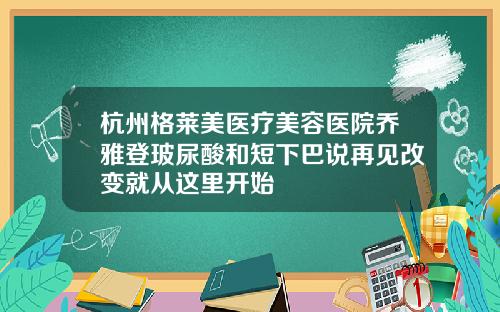杭州格莱美医疗美容医院乔雅登玻尿酸和短下巴说再见改变就从这里开始