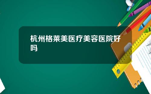 杭州格莱美医疗美容医院好吗