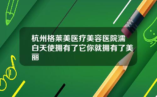 杭州格莱美医疗美容医院濡白天使拥有了它你就拥有了美丽