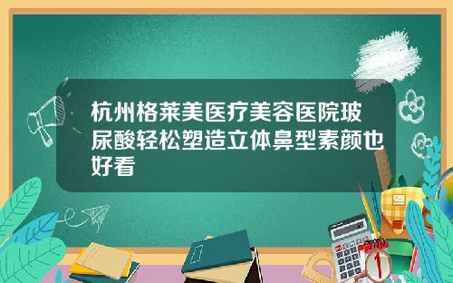 杭州格莱美医疗美容医院玻尿酸轻松塑造立体鼻型素颜也好看