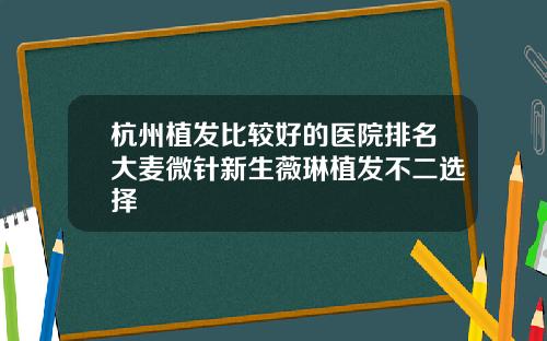 杭州植发比较好的医院排名大麦微针新生薇琳植发不二选择