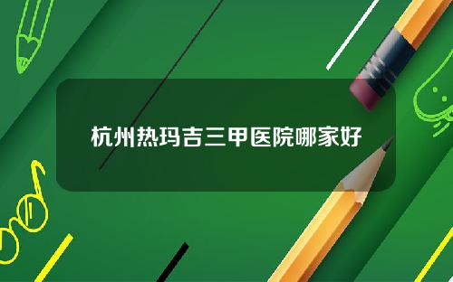 杭州热玛吉三甲医院哪家好