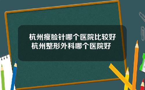 杭州瘦脸针哪个医院比较好 杭州整形外科哪个医院好