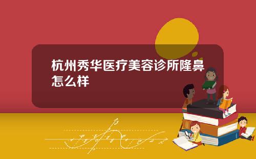 杭州秀华医疗美容诊所隆鼻怎么样