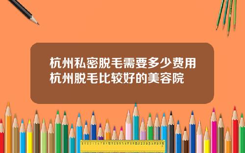 杭州私密脱毛需要多少费用杭州脱毛比较好的美容院