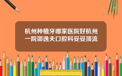 杭州种植牙哪家医院好杭州一院邵逸夫口腔科妥妥顶流