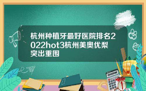 杭州种植牙最好医院排名2022hot3杭州美奥优梨突出重围