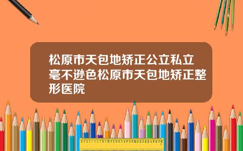 松原市天包地矫正公立私立毫不逊色松原市天包地矫正整形医院