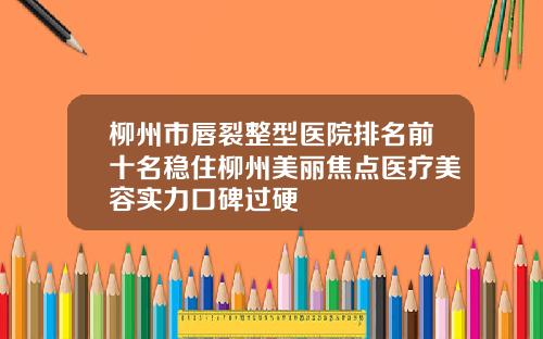 柳州市唇裂整型医院排名前十名稳住柳州美丽焦点医疗美容实力口碑过硬