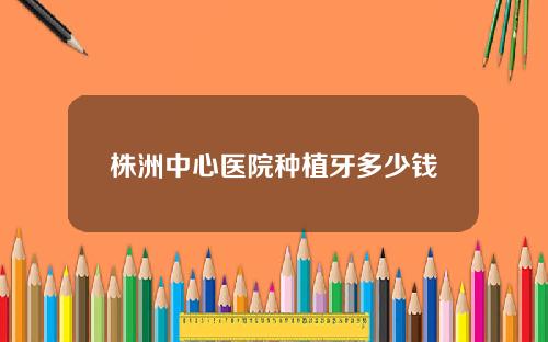 株洲中心医院种植牙多少钱