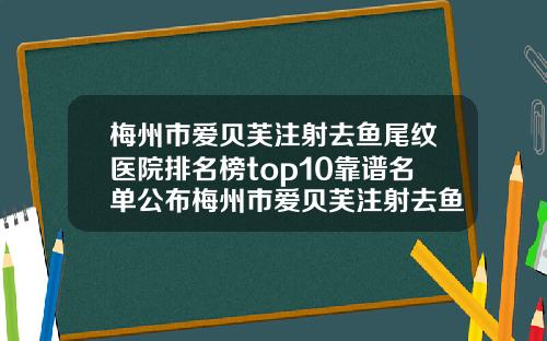 梅州市爱贝芙注射去鱼尾纹医院排名榜top10靠谱名单公布梅州市爱贝芙注射去鱼尾纹整形医院