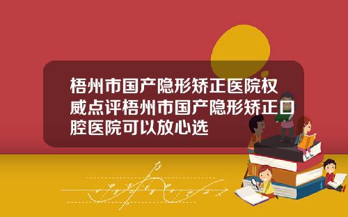 梧州市国产隐形矫正医院权威点评梧州市国产隐形矫正口腔医院可以放心选