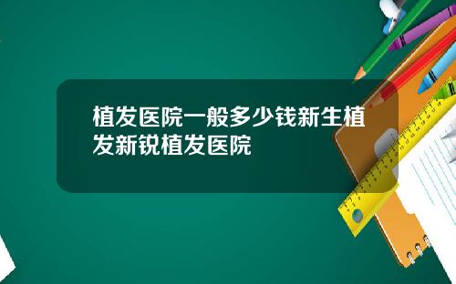 植发医院一般多少钱新生植发新锐植发医院