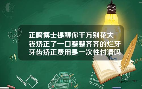 正畸博士提醒你千万别花大钱矫正了一口整整齐齐的烂牙牙齿矫正费用是一次性付清吗