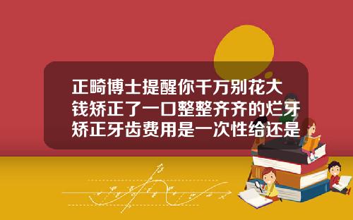 正畸博士提醒你千万别花大钱矫正了一口整整齐齐的烂牙矫正牙齿费用是一次性给还是怎样