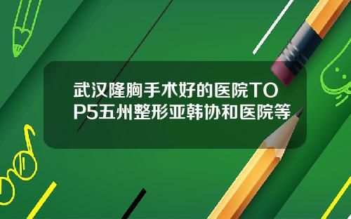 武汉隆胸手术好的医院TOP5五州整形亚韩协和医院等