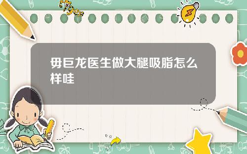 毋巨龙医生做大腿吸脂怎么样哇