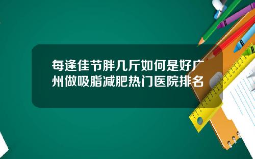 每逢佳节胖几斤如何是好广州做吸脂减肥热门医院排名