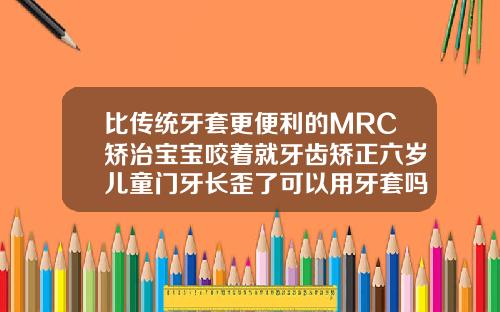 比传统牙套更便利的MRC矫治宝宝咬着就牙齿矫正六岁儿童门牙长歪了可以用牙套吗图片