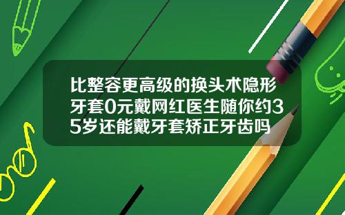 比整容更高级的换头术隐形牙套0元戴网红医生随你约35岁还能戴牙套矫正牙齿吗