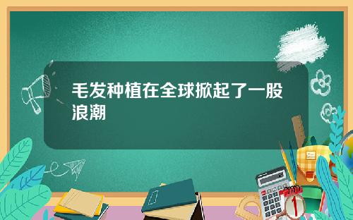 毛发种植在全球掀起了一股浪潮