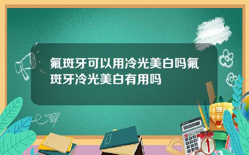 氟斑牙可以用冷光美白吗氟斑牙冷光美白有用吗