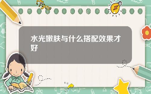 水光嫩肤与什么搭配效果才好