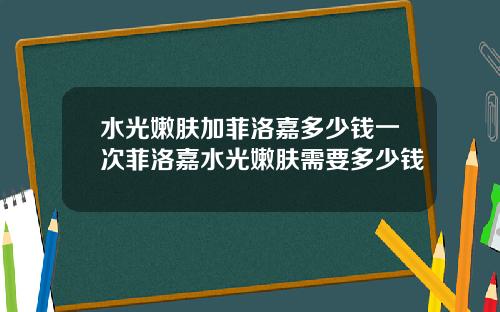 水光嫩肤加菲洛嘉多少钱一次菲洛嘉水光嫩肤需要多少钱