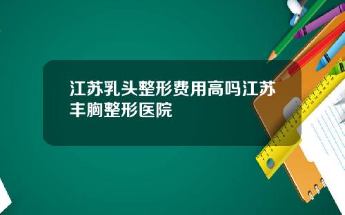 江苏乳头整形费用高吗江苏丰胸整形医院