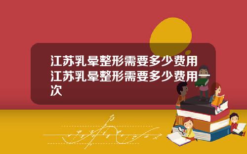 江苏乳晕整形需要多少费用江苏乳晕整形需要多少费用一次