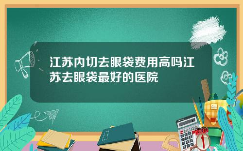 江苏内切去眼袋费用高吗江苏去眼袋最好的医院