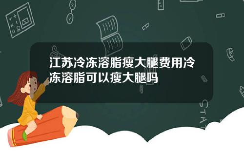 江苏冷冻溶脂瘦大腿费用冷冻溶脂可以瘦大腿吗