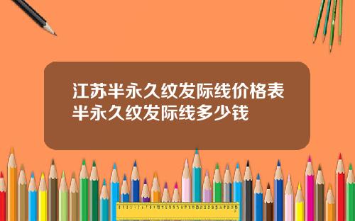 江苏半永久纹发际线价格表半永久纹发际线多少钱