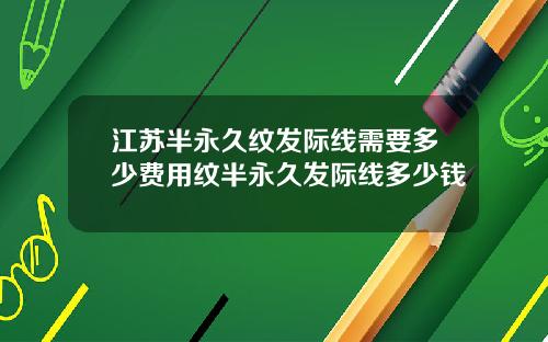 江苏半永久纹发际线需要多少费用纹半永久发际线多少钱