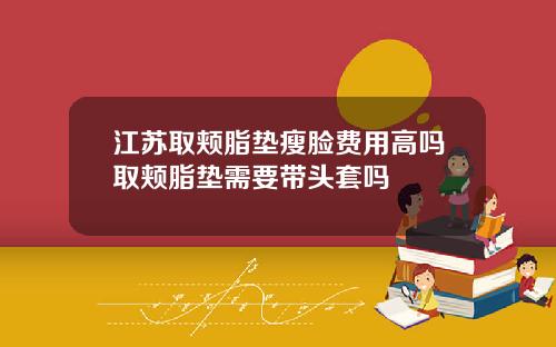 江苏取颊脂垫瘦脸费用高吗取颊脂垫需要带头套吗