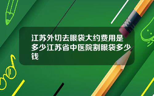 江苏外切去眼袋大约费用是多少江苏省中医院割眼袋多少钱