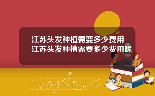 江苏头发种植需要多少费用江苏头发种植需要多少费用呢