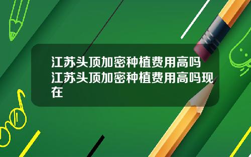 江苏头顶加密种植费用高吗江苏头顶加密种植费用高吗现在